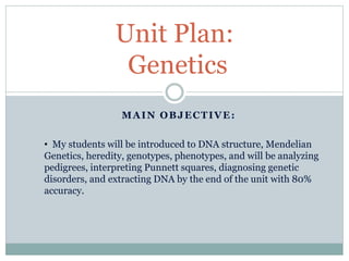 Unit Plan: 
Genetics 
MAIN OBJECTIVE: 
• My students will be introduced to DNA structure, Mendelian 
Genetics, heredity, genotypes, phenotypes, and will be analyzing 
pedigrees, interpreting Punnett squares, diagnosing genetic 
disorders, and extracting DNA by the end of the unit with 80% 
accuracy. 
 
