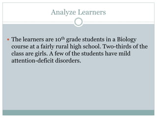Analyze Learners 
 The learners are 10th grade students in a Biology 
course at a fairly rural high school. Two-thirds of the 
class are girls. A few of the students have mild 
attention-deficit disorders. 
 