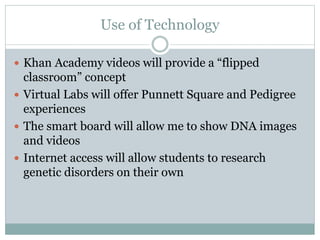 Use of Technology 
 Khan Academy videos will provide a “flipped 
classroom” concept 
 Virtual Labs will offer Punnett Square and Pedigree 
experiences 
 The smart board will allow me to show DNA images 
and videos 
 Internet access will allow students to research 
genetic disorders on their own 
 