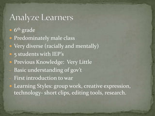  6th grade
 Predominately male class
 Very diverse (racially and mentally)
 5 students with IEP’s
 Previous Knowledge: Very Little
- Basic understanding of gov’t
- First introduction to war
 Learning Styles: group work, creative expression,
technology- short clips, editing tools, research.
 
