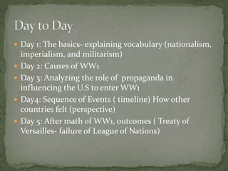  Day 1: The basics- explaining vocabulary (nationalism,
imperialism, and militarism)
 Day 2: Causes of WW1
 Day 3: Analyzing the role of propaganda in
influencing the U.S to enter WW1
 Day4: Sequence of Events ( timeline) How other
countries felt (perspective)
 Day 5: After math of WW1, outcomes ( Treaty of
Versailles- failure of League of Nations)
 