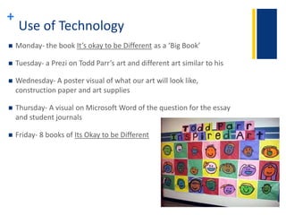 + 
Use of Technology 
 Monday- the book It’s okay to be Different as a ‘Big Book’ 
 Tuesday- a Prezi on Todd Parr’s art and different art similar to his 
 Wednesday- A poster visual of what our art will look like, 
construction paper and art supplies 
 Thursday- A visual on Microsoft Word of the question for the essay 
and student journals 
 Friday- 8 books of Its Okay to be Different 
 