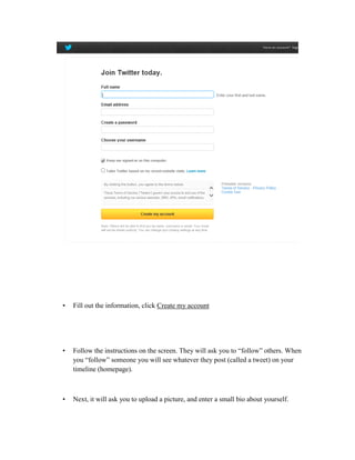 •

Fill out the information, click Create my account

•

Follow the instructions on the screen. They will ask you to “follow” others. When
you “follow” someone you will see whatever they post (called a tweet) on your
timeline (homepage).

•

Next, it will ask you to upload a picture, and enter a small bio about yourself.

 
