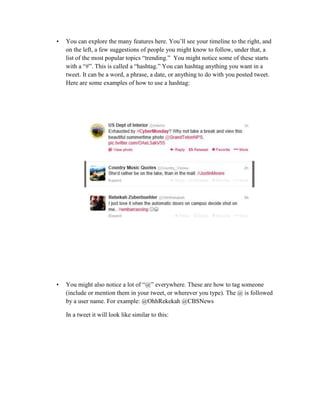 •

You can explore the many features here. You’ll see your timeline to the right, and
on the left, a few suggestions of people you might know to follow, under that, a
list of the most popular topics “trending.” You might notice some of these starts
with a “#”. This is called a “hashtag.” You can hashtag anything you want in a
tweet. It can be a word, a phrase, a date, or anything to do with you posted tweet.
Here are some examples of how to use a hashtag:

•

You might also notice a lot of “@” everywhere. These are how to tag someone
(include or mention them in your tweet, or wherever you type). The @ is followed
by a user name. For example: @OhhRekekah @CBSNews
In a tweet it will look like similar to this:

 