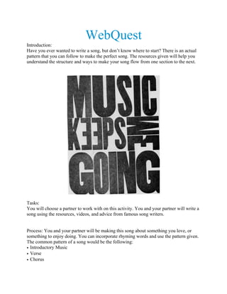 WebQuest
Introduction:
Have you ever wanted to write a song, but don’t know where to start? There is an actual
pattern that you can follow to make the perfect song. The resources given will help you
understand the structure and ways to make your song flow from one section to the next.
Tasks:
You will choose a partner to work with on this activity. You and your partner will write a
song using the resources, videos, and advice from famous song writers.
Process: You and your partner will be making this song about something you love, or
something to enjoy doing. You can incorporate rhyming words and use the pattern given.
The common pattern of a song would be the following:
• Introductory Music
• Verse
• Chorus
 