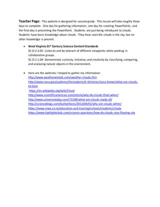 Teacher Page: This website is designed for second grade. This lesson will take roughly three
days to complete. One day for gathering information, one day for creating PowerPoints, and
the final day is presenting the PowerPoint. Students are just being introduced to clouds.
Students have basic knowledge about clouds. They have seen the clouds in the sky, but no
other knowledge is present.
 West Virginia 21st Century Science Content Standards
SC.O.2.3.05- Listen to and be tolerant of different viewpoints while working in
collaborative groups.
SC.O.2.1.04- Demonstrate curiosity, initiative, and creativity by classifying, comparing,
and analyzing natural objects in the environment.
 Here are the websites I helped to gather my information:
http://www.weatherwizkids.com/weather-clouds.htm
http://www.nasa.gov/audience/forstudents/k-4/stories/nasa-knows/what-are-clouds-
k4.html
https://en.wikipedia.org/wiki/Cloud
http://www.scientificamerican.com/article/why-do-clouds-float-when/
http://www.universetoday.com/73198/what-are-clouds-made-of/
http://scienceblogs.com/builtonfacts/2013/04/01/why-are-clouds-white/
https://www.niwa.co.nz/education-and-training/schools/students/clouds
https://www.highlightskids.com/science-questions/how-do-clouds-stay-floating-sky
 