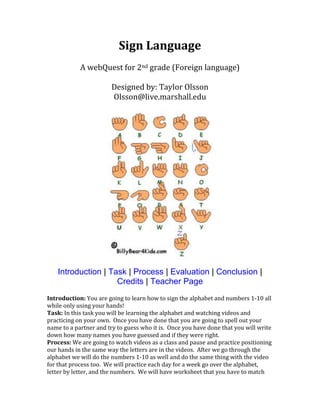 Sign Language
A webQuest for 2nd grade (Foreign language)
Designed by: Taylor Olsson
Olsson@live.marshall.edu

Introduction | Task | Process | Evaluation | Conclusion |
Credits | Teacher Page
Introduction: You are going to learn how to sign the alphabet and numbers 1-10 all
while only using your hands!
Task: In this task you will be learning the alphabet and watching videos and
practicing on your own. Once you have done that you are going to spell out your
name to a partner and try to guess who it is. Once you have done that you will write
down how many names you have guessed and if they were right.
Process: We are going to watch videos as a class and pause and practice positioning
our hands in the same way the letters are in the videos. After we go through the
alphabet we will do the numbers 1-10 as well and do the same thing with the video
for that process too. We will practice each day for a week go over the alphabet,
letter by letter, and the numbers. We will have worksheet that you have to match

 