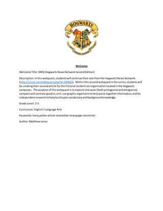 Welcome 
Welcome Title: HNN (Hogwarts News Network Second Edition) 
Description: In this webquest, students will continue their role from the Hogwarts News Network 
(http://zunal.com/webquest.php?w=264603). Within this second webquest in the series, students will 
be creating their second article for the fictional student ran organization located in the Hogwarts 
campuses. The purpose of this webquest is to explore character (both protagonist and antagonist), 
compare and contrast good vs. evil, use graphic organizers to help piece together information, and do 
independent research to help build upon vocabulary and background knowledge. 
Grade Level: 3-5 
Curriculum: English / Language Arts 
Keywords: harry potter article newsletter newspaper columnist 
Author: Matthew Jones 
 