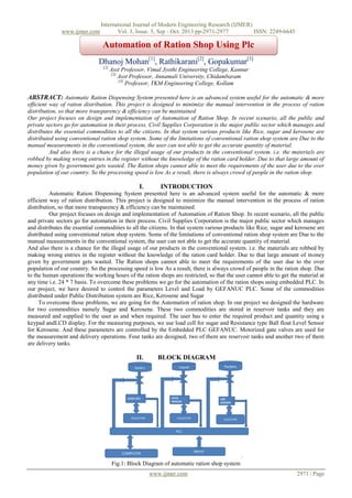 www.ijmer.com

International Journal of Modern Engineering Research (IJMER)
Vol. 3, Issue. 5, Sep - Oct. 2013 pp-2971-2977
ISSN: 2249-6645

Automation of Ration Shop Using Plc
Dhanoj Mohan[1], Rathikarani[2], Gopakumar[3]
[1]

Asst Professor, Vimal Jyothi Engineering College, Kannur
[2]
Asst Professor, Annamali University, Chidambaram
[3]
Professor, TKM Engineering College, Kollam

ABSTRACT: Automatic Ration Dispensing System presented here is an advanced system useful for the automatic & more
efficient way of ration distribution. This project is designed to minimize the manual intervention in the process of ration
distribution, so that more transparency & efficiency can be maintained
Our project focuses on design and implementation of Automation of Ration Shop. In recent scenario, all the public and
private sectors go for automation in their process. Civil Supplies Corporation is the major public sector which manages and
distributes the essential commodities to all the citizens. In that system various products like Rice, sugar and kerosene are
distributed using conventional ration shop system. Some of the limitations of conventional ration shop system are Due to the
manual measurements in the conventional system, the user can not able to get the accurate quantity of material.
And also there is a chance for the illegal usage of our products in the conventional system. i.e. the materials are
robbed by making wrong entries in the register without the knowledge of the ration card holder. Due to that large amount of
money given by government gets wasted. The Ration shops cannot able to meet the requirements of the user due to the over
population of our country. So the processing speed is low As a result, there is always crowd of people in the ration shop.

I.

INTRODUCTION

Automatic Ration Dispensing System presented here is an advanced system useful for the automatic & more
efficient way of ration distribution. This project is designed to minimize the manual intervention in the process of ration
distribution, so that more transparency & efficiency can be maintained.
Our project focuses on design and implementation of Automation of Ration Shop. In recent scenario, all the public
and private sectors go for automation in their process. Civil Supplies Corporation is the major public sector which manages
and distributes the essential commodities to all the citizens. In that system various products like Rice, sugar and kerosene are
distributed using conventional ration shop system. Some of the limitations of conventional ration shop system are Due to the
manual measurements in the conventional system, the user can not able to get the accurate quantity of material.
And also there is a chance for the illegal usage of our products in the conventional system. i.e. the materials are robbed by
making wrong entries in the register without the knowledge of the ration card holder. Due to that large amount of money
given by government gets wasted. The Ration shops cannot able to meet the requirements of the user due to the over
population of our country. So the processing speed is low As a result, there is always crowd of people in the ration shop. Due
to the human operations the working hours of the ration shops are restricted, so that the user cannot able to get the material at
any time i.e. 24 * 7 basis. To overcome these problems we go for the automation of the ration shops using embedded PLC. In
our project, we have desired to control the parameters Level and Load by GEFANUC PLC. Some of the commodities
distributed under Public Distribution system are Rice, Kerosene and Sugar
To overcome those problems, we are going for the Automation of ration shop. In our project we designed the hardware
for two commodities namely Sugar and Kerosene. These two commodities are stored in reservoir tanks and they are
measured and supplied to the user as and when required. The user has to enter the required product and quantity using a
keypad andLCD display. For the measuring purposes, we use load cell for sugar and Resistance type Ball float Level Sensor
for Kerosene. And these parameters are controlled by the Embedded PLC GEFANUC. Motorized gate valves are used for
the measurement and delivery operations. Four tanks are designed, two of them are reservoir tanks and another two of them
are delivery tanks.

II.

BLOCK DIAGRAM

Fig.1: Block Diagram of automatic ration shop system
www.ijmer.com

2971 | Page

 
