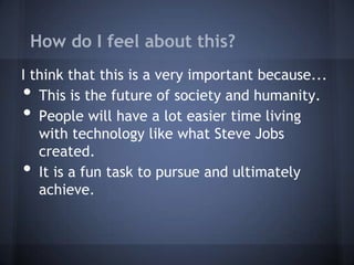 How do I feel about this?
I think that this is a very important because...
•  This is the future of society and humanity.
•  People will have a lot easier time living
   with technology like what Steve Jobs
   created.
•  It is a fun task to pursue and ultimately
   achieve.
 