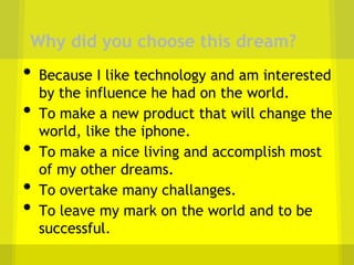 Why did you choose this dream?
•   Because I like technology and am interested
    by the influence he had on the world.
•   To make a new product that will change the
    world, like the iphone.
•   To make a nice living and accomplish most
    of my other dreams.
•   To overtake many challanges.
•   To leave my mark on the world and to be
    successful.
 