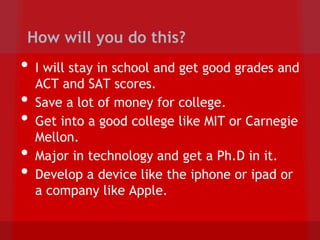How will you do this?
•   I will stay in school and get good grades and
    ACT and SAT scores.
•   Save a lot of money for college.
•   Get into a good college like MIT or Carnegie
    Mellon.
•   Major in technology and get a Ph.D in it.
•   Develop a device like the iphone or ipad or
    a company like Apple.
 