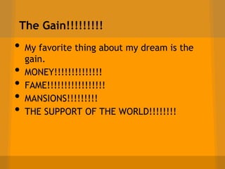 The Gain!!!!!!!!!
•   My favorite thing about my dream is the
    gain.
•   MONEY!!!!!!!!!!!!!!
•   FAME!!!!!!!!!!!!!!!!!
•   MANSIONS!!!!!!!!!
•   THE SUPPORT OF THE WORLD!!!!!!!!
 