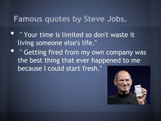 Famous quotes by Steve Jobs.
•    " Your time is limited so don't waste it
    living someone else's life."
•    " Getting fired from my own company was
    the best thing that ever happened to me
    because I could start fresh."
 