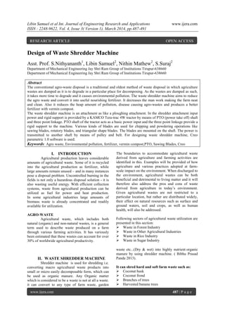 Libin Samuel et al Int. Journal of Engineering Research and Applications www.ijera.com
ISSN : 2248-9622, Vol. 4, Issue 3( Version 1), March 2014, pp.487-491
www.ijera.com 487 | P a g e
Design of Waste Shredder Machine
Asst. Prof. S.Nithyananth1
, Libin Samuel2
, Nithin Mathew2
, S.Suraj2
Department of Mechanical Engineering Jay Shri Ram Group of Institutions Tirupur-638660
Department of Mechanical Engineering Jay Shri Ram Group of Institutions Tirupur-638660
Abstract
The conventional agro-waste disposal is a traditional and oldest method of waste disposal in which agriculture
wastes are dumped as it is to degrade in a particular place for decomposing. As the wastes are dumped as such,
it takes more time to degrade and it causes environmental pollution. The waste shredder machine aims to reduce
the agro waste and convert it into useful nourishing fertilizer. It decreases the man work making the farm neat
and clean. Also it reduces the heap amount of pollution, disease causing agro-wastes and produces a better
fertilizer with vermin compost.
The waste shredder machine is an attachment as like a ploughing attachment. In the shredder attachment input
power and rigid support is provided by a KAMCO Tera-trac 4W tractor by means of PTO (power take off) shaft
and three point linkage. PTO shaft of the tractor acts as a basic power input and the three point linkage provide a
rigid support to the machine. Various kinds of blades are used for chipping and powdering operations like
sawing blades, rotatory blades, and triangular shape blades. The blades are mounted on the shaft. The power is
transmitted to another shaft by means of pulley and belt. For designing waste shredder machine, Creo
parametric 1.0 software is used.
Keywords: Agro waste, Environmental pollution, fertilizer, vermin compost,PTO, Sawing Blades, Creo
I. INTRODUCTION
Agricultural production leaves considerable
amounts of agricultural waste. Some of it is recycled
into the agricultural production as fertilizer, while
large amounts remain unused – and in many instances
pose a disposal problem. Uncontrolled burning in the
fields is not only a hazardous disposal solution - it is
also wasting useful energy. With efficient collection
systems, waste from agricultural production can be
utilized as fuel for power and heat production.
In some agricultural industries large amounts of
biomass waste is already concentrated and readily
available for utilization.
AGRO-WASTE
Agricultural waste, which includes both
natural (organic) and non-natural wastes, is a general
term used to describe waste produced on a farm
through various farming activities. It has variously
been estimated that these wastes can account for over
30% of worldwide agricultural productivity.
The boundaries to accommodate agricultural waste
derived from agriculture and farming activities are
identified in this. Examples will be provided of how
agriculture and various practices adopted at farm-
scale impact on the environment. When discharged to
the environment, agricultural wastes can be both
beneficial and detrimental to living matter and it will
therefore also address the pros and cons of waste
derived from agriculture in today’s environment.
Given agricultural wastes are not restricted to a
particular location, but rather are distributed widely,
their effect on natural resources such as surface and
ground waters, soil and crops, as well as human
health, will also be addressed.
Following sectors of agricultural waste utilization are
presented in this section:
 Waste in Forest Industry
 Waste in Other Agricultural Industries
 Waste in Rice Industry
 Waste in Sugar Industry
II. WASTE SHREDDER MACHINE
Shredder machine is used for shredding i.e.
converting macro agricultural waste products into
small or micro easily decomposable form, which can
be used as organic manure. Any Organic matter
which is considered to be a waste is not at all a waste.
it can convert to any type of farm waste, garden
waste etc...(Dry & wet) into highly nutrient organic
manure by using shredder machine. ( Bibhu Prasad
Panda 2013).
It can shred hard and soft farm waste such as:
 Coconut husk
 Coconut frond
 Branches of trees
 Harvested banana trees
RESEARCH ARTICLE OPEN ACCESS
 