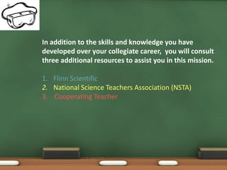 In addition to the skills and knowledge you have
developed over your collegiate career, you will consult
three additional resources to assist you in this mission.

1. Flinn Scientific
2. National Science Teachers Association (NSTA)
3. Cooperating Teacher
 