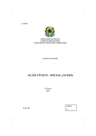 MINISTÉRIO DA DEFESA
EXÉRCITO BRASILEIRO
COMANDO DE OPERAÇÕES TERRESTRES
Caderno de Instrução
AÇÃO CÍVICO - SOCIAL (ACISO)
CI 45-01
Preço: R$
CARGA
EM______________
1ª Edição
2009
 