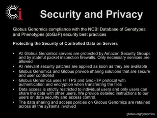 globus.org/genomics
Security and Privacy
Protecting the Security of Controlled Data on Servers
• All Globus Genomics servers are protected by Amazon Security Groups
and by stateful packet inspection firewalls. Only necessary services are
allowed
• All relevant security patches are applied as soon as they are available
• Globus Genomics and Globus provide sharing solutions that are secure
and user controlled
• Globus Genomics uses HTTPS and GridFTP protocol with
authentication and encryption when transferring the files
• Data access is strictly restricted to individual users and only users can
share the data with other users. We provide detailed instructions to our
users on data security and access control.
• The data sharing and access policies on Globus Genomics are retained
across all the systems involved
Globus Genomics compliance with the NCBI Database of Genotypes
and Phenotypes (dbGaP) security best practices
 