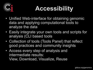 globus.org/genomics
Accessibility
• Unified Web-interface for obtaining genomic
data and applying computational tools to
analyze the data
• Easily integrate your own tools and scripts for
analysis (CLI based tools
• Collection of tools (Tools Panel) that reflect
good practices and community insights
• Access every step of analysis and
intermediate results:
View, Download, Visualize, Reuse
 