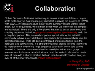 globus.org/genomics
Collaboration
Globus Genomics facilitates meta-analysis across sequence datasets. Large-
scale meta-analysis has been hugely important in driving the success of GWAS.
With GWAS, investigators could simply share summary results without losing
much, but for sequencing, we do much better when we jointly call the samples
and reanalyze. There are only a few places that can do this at scale now, and
creating resources that allow groups to come together spontaneously to do this
is hugely important. This is a really important opportunity for the scientific
community to have a very distributed approach to large-scale analysis from the
control perspective, while still being centralized and cost-effective from the
hardware and software end. It is straightforward for groups to come together to
do meta-analysis over many large sequence datasets in which data can be
secured so that raw data are not directly shared (but rather each group
maintains control over access to their raw data) but variant calls can be made
over all data with a shared pipeline that can then be used to conduct analysis
over all of the new variant calls. Power to the people!!
-- Nancy Cox, PhD
University of Chicago
 