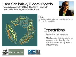 Lara Schibelsky Godoy Piccolo 
Research Associate @ KMi, The Open University 
Quasi -PhD in HCI @ UNICAMP, Brazil 
Past 
H...