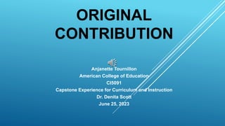 ORIGINAL
CONTRIBUTION
Anjanette Tournillon
American College of Education
CI5091
Capstone Experience for Curriculum and Instruction
Dr. Denita Scott
June 25, 2023
 