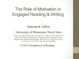 The Role of Motivation in
Engaged Reading & Writing
CI 5413 Foundations of Reading
Deborah R. Dillon
University of Minnesota, Twin Cities
Citation for chapter this presentation is based on: O’Brien, D. G. & Dillon, D. R.
(May 2014). The role of motivation in engaged reading of adolescents. In K.
Hinchman & H. Sheridan-Thomas (Eds.), Best Practices in Adolescent Literacy
Instruction, 2nd ed. ( 36-61). New York, NY: Guilford.
 