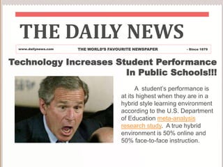 THE DAILY NEWS THE WORLD’S FAVOURITE NEWSPAPER www.dailynews.com - Since 1879 Technology Increases Student Performance  In Public Schools!!!        A  student’s performance is at its highest when they are in a hybrid style learning environment according to the U.S. Department of Education meta-analysis research study.  A true hybrid environment is 50% online and 50% face-to-face instruction. 