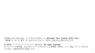 19
本情報の内容（添付文書、リンク先などを含む）は、Microsoft Tech Summit 2018 開催日
（2018 年 11 月 5~7 日）時点のものであり、予告なく変更される場合があります。
© 2018 ソフトバンク・テクノロジー株式会社 All rights reserved.
本コンテンツの著作権、および本コンテンツ中に出てくる商標権、団体名、ロゴ、製品、サービスなどは
それぞれ、各権利保有者に帰属します。
 