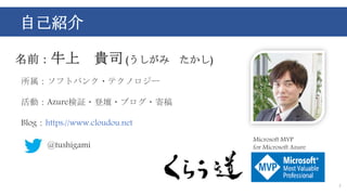 自己紹介
2
名前：牛上 貴司 (うしがみ たかし)
所属：ソフトバンク・テクノロジー
活動：Azure検証・登壇・ブログ・寄稿
Blog：https://www.cloudou.net
@tushigami
Microsoft MVP
for Microsoft Azure
 