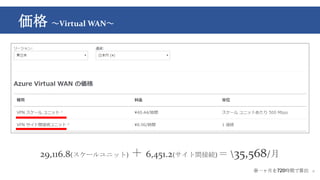 価格 ～Virtual WAN～
8
29,116.8(スケールユニット) ＋ 6,451.2(サイト間接続) ＝ 35,568/月
※一ヶ月を720時間で算出
 