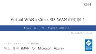 Virtual WAN × Citrix SD-WAN の衝撃！
Azure ネットワーク革命を体験せよ！
※ハンズオンセッション
CI64
ソフトバンク・テクノロジー 株式会社
牛上 貴司 (MVP for Microsoft Azure)
 