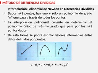 • Dados n+1 puntos, hay uno y sólo un polinomio de grado
“n” que pasa a través de todos los puntos.
• La interpolación polinomial consiste en determinar el
polinomio único de n-ésimo grado que pasa por los n+1
puntos dados.
• De esta forma se podrá estimar valores intermedios entre
datos definidos por puntos.
𝑦=𝑎0+𝑎1 𝑥+𝑎2 𝑥2
+...+𝑎𝑛 𝑥𝑛
MÉTODO DE DIFERENCIAS DIVIDIDAS
Interpolación Polinomial de Newton en Diferencias Divididas
 