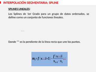 SPLINES LINEALES:
Los Splines de 1er Grado para un grupo de datos ordenados, se
define como un conjunto de funciones lineales.
Donde “” es la pendiente de la línea recta que une los puntos.
INTERPOLACIÓN SEGMENTARIA: SPLINE
. . .
𝒎𝒊=𝒇 (𝒙¿¿𝒊+𝟏)−
𝒇 (𝒙¿¿𝒊)
𝒙𝒊+𝟏 −𝒙𝒊
¿¿
 