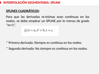 SPLINES CUADRÁTICOS:
Para que las derivadas m-ésimas sean continuas en los
nodos, se debe emplear un SPLINE por lo menos de grado
“m+1”.
* Primera derivada: Siempre es continua en los nodos.
* Segunda derivada: No siempre es continua en los nodos.
INTERPOLACIÓN SEGMENTARIA: SPLINE
 