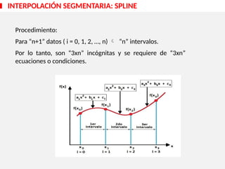 INTERPOLACIÓN SEGMENTARIA: SPLINE
Procedimiento:
Para “n+1” datos ( i = 0, 1, 2, …, n)  “n” intervalos.
Por lo tanto, son “3xn” incógnitas y se requiere de “3xn”
ecuaciones o condiciones.
 
