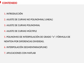 CONTENIDO
1. INTRODUCCIÓN
2. AJUSTE DE CURVAS NO POLINOMIAL( LINEAL)
3. AJUSTE DE CURVAS POLINOMIAL
4. AJUSTE DE CURVAS MÚLTIPLE
5. POLINOMIO DE INTERPOLACIÓN DE GRADO “n”: FÓRMULA DE
NEWTON POR DIFERENCIAS DIVIDIDAS.
6. INTERPOLACIÓN SEGMENTARIA(SPLINE)
7. APLICACIONES CON MATLAB
 