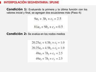 Condición 1: Evaluando la primera y la última función con los
valores inicial y final, se agregan dos ecuaciones más (Paso 4):
Condición 2: Se evalúa en los nodos medios
INTERPOLACIÓN SEGMENTARIA: SPLINE
 