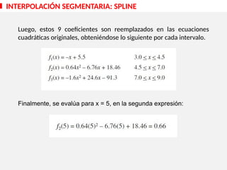 INTERPOLACIÓN SEGMENTARIA: SPLINE
:
Luego, estos 9 coeficientes son reemplazados en las ecuaciones
cuadráticas originales, obteniéndose lo siguiente por cada intervalo.
Finalmente, se evalúa para x = 5, en la segunda expresión:
 