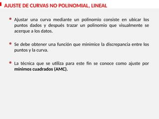 AJUSTE DE CURVAS NO POLINOMIAL, LINEAL
 Ajustar una curva mediante un polinomio consiste en ubicar los
puntos dados y después trazar un polinomio que visualmente se
acerque a los datos.
 Se debe obtener una función que minimice la discrepancia entre los
puntos y la curva.
 La técnica que se utiliza para este fin se conoce como ajuste por
mínimos cuadrados (AMC).
 