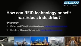 How can RFID technology benefit
hazardous industries?
Presenters:
Ø  Markus Nied (Global Project Coordinator), markus.nied@ecom-ex.com
Ø  Kevin Boyd (Business Development), kevin.boyd@ecom-ex.com
 