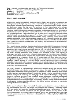 P a g e 1 | 13
Title : Security Investigation and Analyze of a Wi-Fi Hotspot Infrastructure.
Author : Chanaka Lasantha Nanayakkara Wawage
Student ID : K1658833
Organization : Wi-Fi Division of Globe Internet LTD
Framework Used: Octave
EXECUTIVE SUMMARY
Modern cities are being increasingly challenged energy efficient and attractive to newly settle and
existing residents. Strengthening the social and financial city to meet challenges, today requires a
willingness to embrace specific technologies that improve the daily lives patterns of local residents
and businesses around the city area. The backbone of these technologies is the wireless
communication network. There are many identified key issues behind the Wi-Fi hotspots and
residential fixed Wi-Fi connection caused to unreliable wireless data services, the long distance
fixed home connection is describing such as Interferences from other wireless providers, session
limit exceeded situations, low signal strength over an obstacle, poor quality of connectivity, privacy,
mobility, integrity and competition of opponent’s service providers. In additionally modern trends of
wireless network equipment and applications and the rapidly expanding growth recently more
scalable functionality. most of today's users are usually not only master computer but also at least
one other intelligent device. most of its Wi-Fi hotspot and residential connection providers having
major challenges to facilitating the extremely high growth of data services via the wireless footprint
area wisely services.
They forced recently to optional strategic plans including residential Wi-Fi connection to mobile
devices is to consider on Wi-Fi connectivity. unfortunately, the majority of smartphone users that
will be launched in the consumer space that supports Wi-Fi frequency band originating very high
rapid rise challenges Wi-Fi designers and engineers to design prototyping new products aimed at
the limited available bandwidth. Wi-Fi hotspots and residential products offer tremendous
advantages to a variety of consumers in hotspots areas, as well as the recent amount of qualified
wireless professionals workers assigned the responsibility of managing the city area’s wireless
projects every day an increasingly popular way for subscribers to connect to online information is
through the use of portable devices such as, laptops and smartphones. a wireless connection to the
Internet is currently available in a range of valued customer friendly organizations by allowing
subscribers to connect to online resources through their portable devices, Wi-Fi hotspot tasks. this
is the major initiative aimed at promoting the development of broadband services in urban areas,
government and tourism sectors.
The project is based on the development of fast-mature wireless network and end-user access
device technologies and is design by allowing users around affordable, Wi-Fi network standards.
simply adding more access points typically does not enhance the service. this design guide focuses
on the challenges faced by administrators in deploying WLANs in higher education and provides
practical strategies for assessing and modifying current deployment strategies, using existing
resources to improve performance and expanding network accessibility in high-density locations,
the Implementation of Wi-Fi hotspots project is turns into a high profile wireless center excellence,
strengthen the technical knowledge base of local business, increase tourism and economic benefits
through public wireless networks and Improve the skills of wireless technology to improve the
learning effect wireless technology.
It is the responsibility of the Globe Internet LTD Heads to have controls in the area and in the impact
that offer affordable assurance that network security targets are addressed. The Globe Internet
LTD Head has the duty to exercise due diligence inside the adoption of this framework. The Globe
Internet LTD must achieve compliance with the general statistics security desires of the
Commonwealth such as compliance with regulations, policies and standards to which their data,
network, system resources and statistics are subjected from the 3.3 Security Policy to 3.3.8 Policy
Compliance.
 