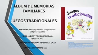 ÁLBUM DE MEMORIAS
FAMILIARES
JUEGOSTRADICIONALES
Presentado por: Yurly Marcela Quiroga Moreno
Código:1005340862
JUEGO LUDICAY PSICOMOTRICIDAD -
(514515A_764)
UNIVERSIDAD ABIERTAY A DISTANCIA UNAD
CIMITARA-SEPTIEMBRE-2020
Recuperado de:
https://www.google.com/search?q=juegos+tradicionales&sxsrf=AL
eKk021D7DbJp9MKFl8p516i11M5f6-
tg:1599144372769&source=lnms&tbm=isch&sa=X&ved=2ahUKE
wiB7qGCnc3rAhUQpFkKHcclA7cQ_AUoAXoECA4QAw&biw=
1600&bih=757#imgrc=L7TsybkjXDwnYM
 