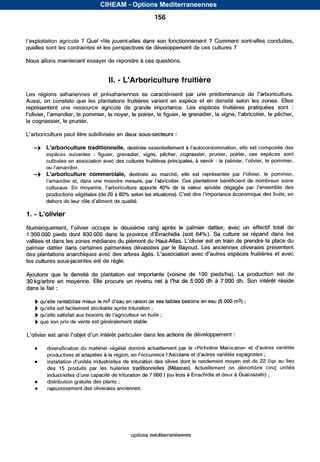 CIHEAM - Options Mediterraneennes

                                                            156


                      ? Quel rôle jouent-elles dans son fonctionnement ? Comment sont-elles conduites,
quelles sont les contraintes et les perspectives de développement de ces cultures ?

Nous allons maintenant essayer de répondre à ces questions.


                                            -
                                        II. L’Arboriculture fruitière
Lesrégionssahariennes      et présahariennessecaractérisentparuneprédominance                 de
Aussi, on constate que les plantations fruitières varient    e n espèce et en densité selon les zones. Elles
représentent une ressourceagricole de grande        importance. espèces
                                                                 Les        fruitièrespratiquéessont          :
                     le pommier, le noyer, le poirier, le figuier, le grenadier, la                  le pêcher,
le cognassier, le prunier.

L‘arboriculture peut &tre subdivisée en deux sous-secteurs :

     -b     L’arboriculture traditionnelle, destinée essentiellement à
            espèces suivantes : figuier,  grenadier,vigne, pêcher, cognassier, prunier,
                                                                                      poirier, espèces
                                                                                             ces     sont
            cultivées en association .avec des cultures fruitières principales, à savoir :

     -b     L’arboriculturecommerciale,

                                                              40%
            productions végétales (de20 à 60%


1.   - L’olivier
                                    le deuxième rangaprès    le palmierdattier,avec    un effectiftotal de
1 300      pieds dont 830 000 dans la                              64%). Sa culture se répand dans        les
vallées et dans les zones médianes du piémont du                                    de prendre la place du
palmier dattier dans certaines palmeraies dévastées par   le Bayoud. Les anciennes oliveraies présentent
des plantations anarchiques avec des arbres igés.                                                    et avec
les cultures sous-jacentes est de règle.

Ajoutons que la densité de plantationestimportante(voisine   de 100 piedslha). La productionest de
30 kg/arbre en moyenne. Elle procure un revenu net à       de 5   dh à 7       dh. Son intérêt réside
dans le fait :

                                                         de ses faibles besoins en eau(5        ma) ;
                                                          ;
     b                                                         ;
          que son prix de vente est généralement stable.

             est                                                          de développement :


            productives et adaptéesà                                                                         ;
     o                                                                                                      22 I/qx au lieu
            des 15 produits les
                             par huileries
                                         traditionnelles
                                                       (Mâasras).
                                                                Actuellement dénombre
                                                                              on                            cinqunités
                                                         7    t (ou trois à Errachidia et deux à Ouarzazate) ;
     0      distributiongratuitedesplants ;
     0      rajeunissement oliveraies
                           des         anciennes.




                                                 options méditerranéennes


                                     Serie A: Seminaires mediterraneens
 