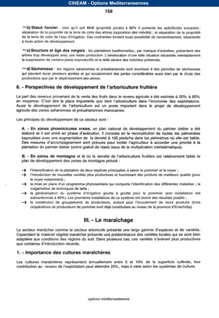 CIHEAM - Options Mediterraneennes
                                                                 158


         -b) Statut foncier :                 soit Melk (propriété privée) à 90% il présente les spécificitéssuivantes :
         séparation de la propriété de la terre de celle des arbres (opposition des intérêts) ; et séparation de la propriété
         de la terre de celle de                   Ces contraintes limitent toute possibilité de remembrement, essentielle
         à toute action de développement.
,
          “ C ) Structure et âge des vergers : les plantations traditionnelles,, par manque                présentent des
         arbres trop développés avec une faible production.                             situation nécessite inévitablement
         la suppression decertains pieds improductifset la taille sévère des individus préservés.

         “d) Sécheresse : les régions sahariennes et présahariennes sont soumises à des périodes de sécheresse
         qui peuvent durer plusieurs années et qui occasionnent des pertes considérables aussi bien par la chute des
         productions que par le dépérissement des arbres.

         -
    6. Perspectives de développement de l’arboriculture fruitière
    La part des revenus provenant de la vente des fruits dans le revenu agricole a été estimée à 20% à 60%
                             la
    Aussi le                                                             dans le projet développement
                                                                                        de
    agricole des zones sahariennes et présahariennes marocaines.

    Les principes du développement dece secteur sont :

         A. - Enzonesphoenicicolesvraies,           unplannationaldedéveloppementdupalmierdattiera                été
         élaboré et il                                    II consiste en la reconstitution de toutes les palmeraies
         bayoudées avec une augmentation de la densité à 100 pieds/ha dans les périmètres où elle est faible.
         Des                                                                             à accorder une priorité à la
         plantation du palmier dattier(octroi gratuit de rejets issus de la multiplication méristématique).

              -
         B. En zones de montagne et là où la                                                      est relativement faible le
                                                           :
         plan de développement des zones de montagne prévoit

         -b                            plantation de deux espècesprincipales, à savoir le pommier et le noyer ;
         -b                         nouvelles variétés plus productives et fournissant des produits de meilleure qualité (pour
                  le noyer notamment) ;
         -b       la mise en place       programme phytosanitaire qui comporte                    des différentes maladies ; la
                  vulgarisation de techniques de taille;
                                                                         à goutte le
                                                                                  pour pommier installation
                                                                                                (son           est
                  subventionnée à 40%). Les premières installations de ce système ont donné des résultats positifs;
         -b       laconstitution groupements
                                de                    de producteurs, surtout                        deleursproduits(trois
                  coopératives de producteurs de pommes      sont déjà constitutées au niveau de la province


                                                    111.   - Le maraîchage
    Le secteur maraîcher comme le secteur arboricole présente une large gamme            et de variétés.
    Cependant le matériel végétal maraîcher présente une prédominance variétés locales qui se sont bien
                                                                      des
    adaptées aux conditions des régions du sud. Dans plusieurs cas, ces                plus productives
    que certaines

    1.   - Importance des cultures maraîchères
    Les cultures maraîchères
                           representent
                                      annuellement
                                                 entre                       3 et 10% de la superficie cultivée, leur
    contribution                                                            mais il varie selon les systèmes de culture.




                                                       options méditerranéennes



                                           Serie A: Seminaires mediterraneens
 