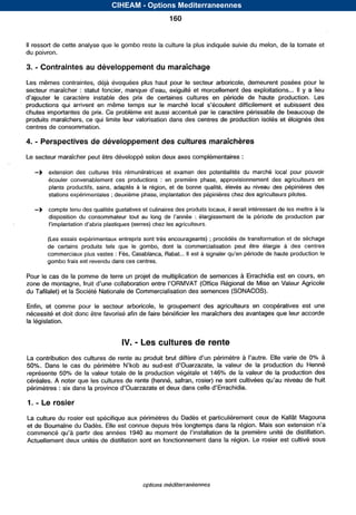 CIHEAM - Options Mediterraneennes
                                                          160


II ressort de cette analyse que le gombo reste la culture la plus indiquée suivie         du melon, de la tomate et
du poivron.

     -
3. Contraintes au développement du maraîchage
Les mêmes contraintes, déjà évoquées plus haut pour        le secteur arboricole, demeurent posées pour         le
secteur maraîcher :                                                                               ... II y a lieu
          le caractèreinstable prix certaines
                              des de           cultures période
                                                       en                           de hauteproduction.  Les
productions qui arrivent en mêmetempssur le                                                  et subissent des
chutes importantes de prix. Ce problème est aussi accentué par      le caractère périssable de beaucoup de
produits maraîchers, ce qui limite leur valorisation dans des centres de production isolés et éloignés des
centres de consommation.

4.   - Perspectives de développement des cultures maraîchères
Le secteur maraîcher peut être développé selon deux axes complémentaires :

     -b   extensiondesculturestrèsrémunératricesetexamendespotentialitésdumarchélocalpourpouvoir
          écoulerconvenablementcesproductions       : enpremièrephase,approvisionnementdesagriculteursen
          plantsproductifs,sains,adaptés à larégion,etdebonnequalité,élevésauniveaudespépinièresdes
          stations expérimentales ; deuxième phase, implantation des pépinières chez des agriculteurs pilotes.

     -b   compte tenu des qualités gustativeset culinaires des produits locaux, il serait intéressant de les mettre à la
          dispositionduconsommateurtout au                        :. élargissementdelapériodedeproductionpar


          (Les essais expérimentaux entrepris sont très encourageants) ; procédés de transformation et de séchage
          decertains
                   produits que gombo, la
                           tels le      dont commercialisation être
                                                               peut élargie                        à descentres
          commerciaux plus vastes : Fès, Casablanca, Rabat... II est à
          gombo frais est revendu dans ces centres.

Pour le cas de la pomme de terre un projet de multiplication de semences à Errachidia est en cours, en
zone de                                                                     de Mise en Valeur Agricole
du Tafilalet) et la Société Nationale de Commercialisation des semences (SONACOS).

Enfin, et commepour le secteurarboricole, le groupementdesagriculteursencoopératives                          est une
nécessité et doit donc être favorisé afin de faire bénéficier les maraîchers des avantagesque                 accorde
la législation.


                                            -
                                       IV. Les cultures de rente
La                                                                            à                  de     à
50%. Dans le                                                         la valeur de la production du Henné
représente        de la valeur totale de la production végétale et 146% de la valeur de la production des
                                                                                                   de huit
périmètres : six dans la                        et

1.   - Le rosier
La culture du rosier est spécifique aux périmètres du Dadès et particulièrement ceux de Kallât Magouna
et de Boumalne du Dadès. Elle est connue depuis très longtemps dans la région. Mais son extension
                                       1940                                  la première unité de distillation.
Actuellement deux unités de distillation sont en fonctionnement dans     la région. Le rosier est cultivé sous




                                                options méditerranéennes


                                    Serie A: Seminaires mediterraneens
 