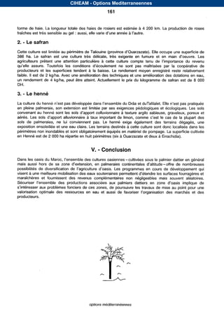 CIHEAM - Options Mediterraneennes
                                                     161


forme de haie. La longueur totale des haies de rosiers est estimée      à 4 200 km. La production de roses
fraîches est très sensible au gel : aussi,                         à

2.   - Le safran
Cette culture est limitée au                                                                 une superficie de
386 ha. Le safran est uneculturetrèsdélicate,          très exigente en
agriculteurs prêtentuneattentionparticulière  à
                                                                                    par la coopérativede
producteurs et lessuperficiestendent à la baisse.Lerendementmoyenenregistréresterelativement
faible. II est de 2 kg/ha. Avec une amélioration des techniques et une amélioration des dotations en eau,
un rendement de 4 kg/ha, peut être atteint. Actuellement     le prix du kilogramme de safran est de 8 O00
DH.

3.   -    henné
La culture du henné
en pleine palmeraie, son extension est limitée par ses exigences pédologiques           et écologiques. Les sols
convenant au henné sont les sols                                à texture argilo sableuse, graveleux, poreux et
aérés. Les sols                            à                                            le cas de la plupart des
sols de palmeraies, ne lui conviennent pas. Le         henné exigeégalement terrains
                                                                            des        dégagés, une
exposition ensoleillée et une eau claire. Les terrains destinés à cette culture sont donc localisés dans les
périmètres non inondables et sont obligatoirement équipés en matérielde pompage. La superficie cultivée
en Henné est de 2         ha répartie en huit périmètres (six à Ouarzazate et deux à Errachidia).


                                            V.   - Conclusion
Dans les oasis du                    des cultures oasiennes -cultivées sous le palmier dattier en général
maisaussi hors de sa                                                             -offre denombreuses
possibilités dediversification de                     Lesprogrammesencoursdedéveloppement              qui
visent à une meilleure mobilisation                                                                     et
maraîchères et fournissent revenus
                             des      complémentaires négligeables
                                                      non              maissouvent
                                                                                 aléatoires.
                                                   aux palmiers dattiers ,en
             aux problèmes fonciers de ces zones, de poursuivre les travaux de mise au point pour une
valorisationoptimale des ressources                                                                et des
producteurs.




                                           options mbditerranéennes


                                Serie A: Seminaires mediterraneens
 