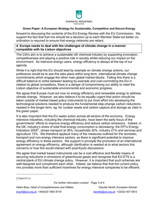 Green Paper: A European Strategy for Sustainable, Competitive and Secure Energy
For further information contact Page 3 of 4
Helen Bray, Head of Competitiveness and Utilities Claudia Hamill, European Adviser
brayh@cia.org.uk +44(0)20 7963 6718 hamillc@cia.org.uk +32(0)2 401 6812
forward to discussing the contents of the EU Energy Review with the EU Commission. We
support the fact that fuel mix should be a decision up to each Member State but better co-
ordination is required to ensure that energy networks are reliant.
4. Europe needs to deal with the challenges of climate change in a manner
compatible with its Lisbon objectives
The CIA's aim is to achieve a sustainable UK chemical industry by supporting innovation,
competitiveness and playing a positive role in society whilst reducing our impact on the
environment. As intensive energy users, energy efficiency is always at the top of our
agenda.
While it is right that the EU should lead by example on climate change actions, our
preference would be to see this take place within long term, international climate change
commitments which engage the other main global market blocks. Failing this there is a
difficult balance to strike between leading by example and over-committing the EU in
relation to global competitors, there is a danger of compromising our ability to meet the
Lisbon objective of sustainable environmental and economic progress.
We agree that Europe must act now on energy efficiency and renewable energy to address
climate change. However, we also believe it to be equally urgent that action should be
taken outside of market based policy instruments to put more effort into developing the
technological solutions needed to produce the fundamental step-change carbon reductions
needed in the longer term, eg: for nuclear waste and carbon capture and storage as cited in
the green paper.
It is also important that the EU seeks action across all sectors of the economy. Energy
intensive industries, including the chemical industry, have been the early focus of the
governments’ efforts to improve energy efficiency and reduce carbon emissions. Indeed, in
the UK, industry’s share of total final energy consumption is decreasing: the DTI’s Energy
Indicators 20052
, shows transport at 36%, households 30%, industry 21% and services and
agriculture 13%. We therefore applaud many of the measures outlined for the domestic,
transport and non-energy intensive sectors, as there is significant potential to improve
energy efficiency in these sectors. We support in principle the promotion of an international
agreement on energy efficiency, although clarification is needed at to what sectors this
concerns or how this would interact with post-Kyoto discussions.
We agree that market based instruments can be a cost effective and flexible means of
securing reductions in emissions of greenhouse gases and recognise that EU ETS is a
central plank of EU climate change policy. However, it is important that such schemes are
well designed and compliment each other. Indeed, we believe that that the current policy
mix provides more than sufficient incentives for energy intensive companies to be efficient.
2 Chart E11.2
 