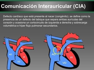 Comunicación Interauricular (CIA)
Defecto cardíaco que está presente al nacer (congénito). se define como la
presencia de un defecto del tabique que separa ambas aurículas del
corazón y ocasiona un cortocircuito de izquierda a derecha y sobrecarga
volumétrica e híper flujo pulmonar secundarios.
 