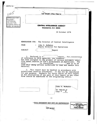 LHR7 -1 4---- -
TOP ERET (When Filled In)
APPROVED FOR
RELEASE -
HISTORICAL
COLLECTION
WASHINGTON, D.C. 20505
20 October 1978
MEMORANDUM FOR: The Director of Central Intelligence
FROM : John N. McMahon
Deputy Director for Operations
SUBJECT Report
1. Enclosed is a report. or convenice
of reference by NFIB agencies, the codeword
has been assigned to the product of certain extremely sensi-
tive a _et s_our_ces of CIA's Directorate of 0 erations. The
word is classified and is to be
used only among persons authorized to read and handle this
material.
2. This report must be handled in accordance with
established security procedures. It may not be reproduced
for any purpose. Requests for extra copies of this report
or for utilization of any part of this report in any other
form should be addressed to the originating office.
John N.McMahon
TS 788138
- Copy #
-1-
eo. I ,wa.my~
54U9~~f~i.
 